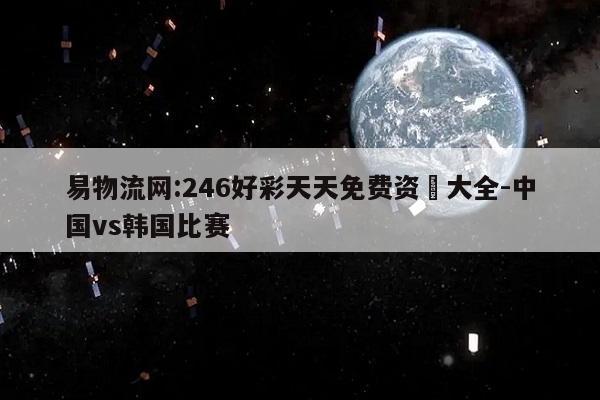 易物流网:246好彩天天免费资枓大全-中国vs韩国比赛